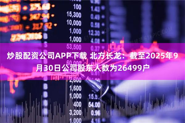 炒股配资公司APP下载 北方长龙：截至2025年9月30日公司股东人数为26499户