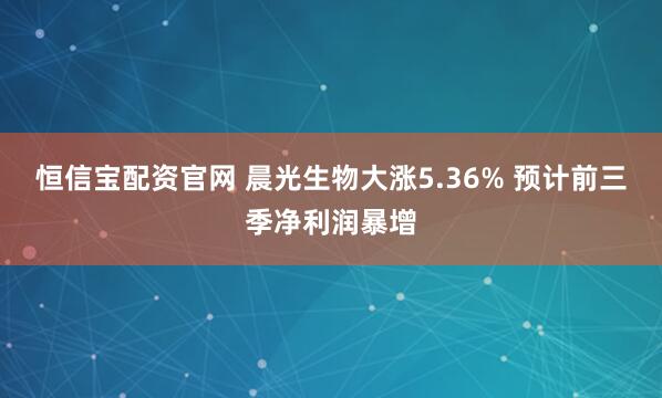 恒信宝配资官网 晨光生物大涨5.36% 预计前三季净利润暴增