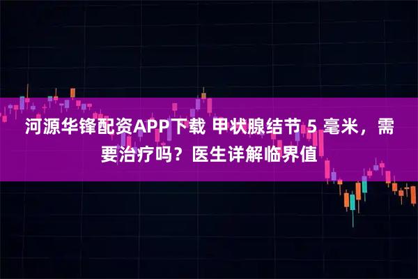 河源华锋配资APP下载 甲状腺结节 5 毫米，需要治疗吗？医生详解临界值