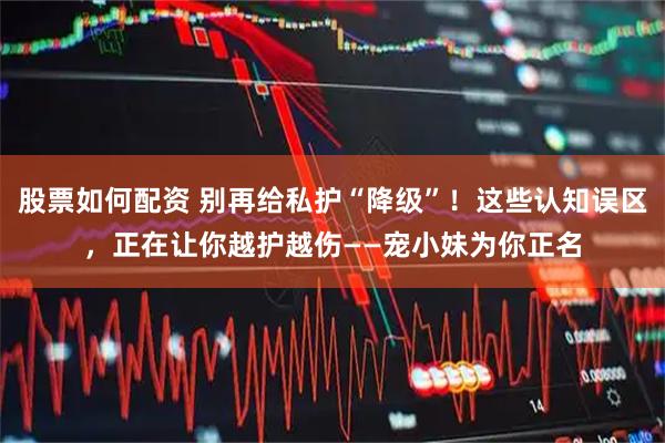 股票如何配资 别再给私护“降级”！这些认知误区，正在让你越护越伤——宠小妹为你正名