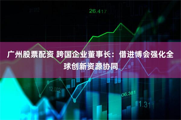 广州股票配资 跨国企业董事长：借进博会强化全球创新资源协同