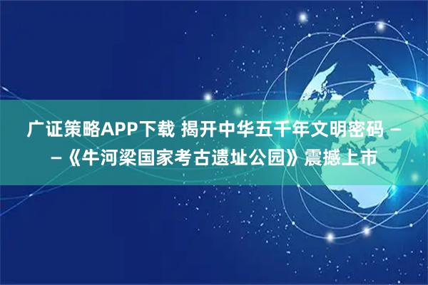 广证策略APP下载 揭开中华五千年文明密码 ——《牛河梁国家考古遗址公园》震撼上市