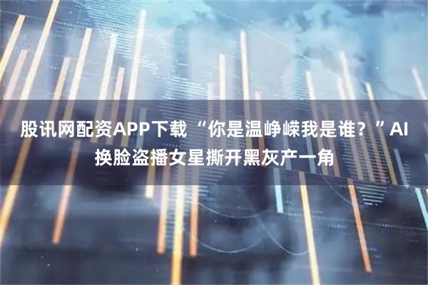 股讯网配资APP下载 “你是温峥嵘我是谁？”AI换脸盗播女星撕开黑灰产一角