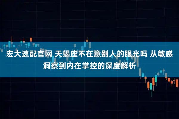 宏大速配官网 天蝎座不在意别人的眼光吗 从敏感洞察到内在掌控的深度解析