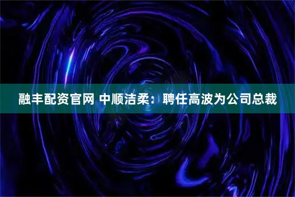 融丰配资官网 中顺洁柔：聘任高波为公司总裁