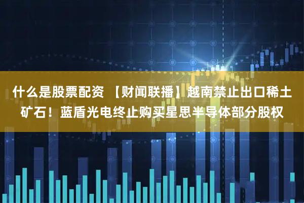 什么是股票配资 【财闻联播】越南禁止出口稀土矿石！蓝盾光电终止购买星思半导体部分股权