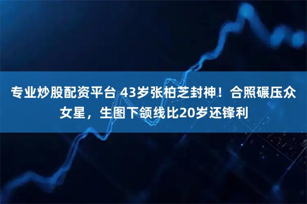 专业炒股配资平台 43岁张柏芝封神！合照碾压众女星，生图下颌线比20岁还锋利