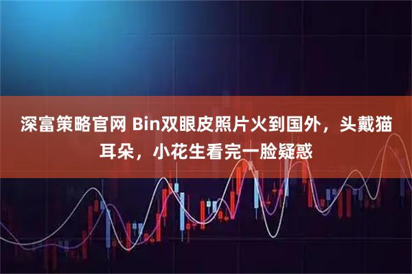 深富策略官网 Bin双眼皮照片火到国外，头戴猫耳朵，小花生看完一脸疑惑