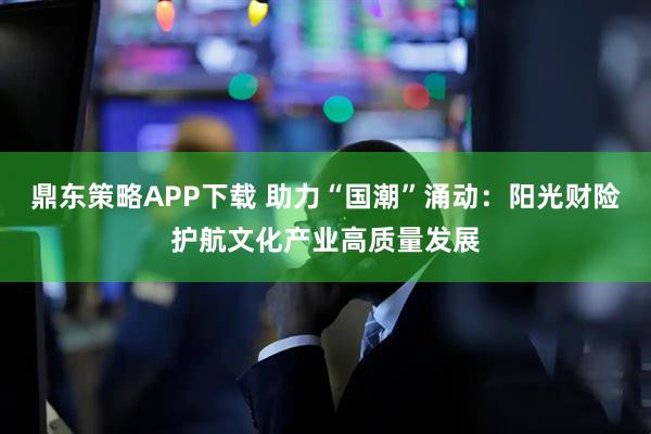 鼎东策略APP下载 助力“国潮”涌动：阳光财险护航文化产业高质量发展