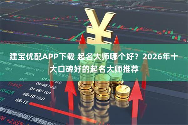 建宝优配APP下载 起名大师哪个好？2026年十大口碑好的起名大师推荐