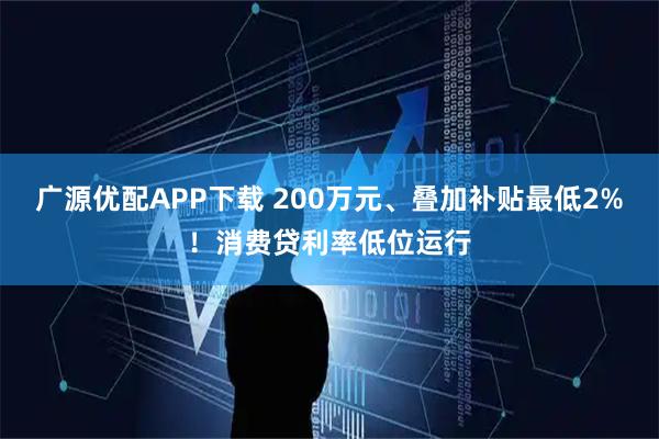 广源优配APP下载 200万元、叠加补贴最低2%！消费贷利率低位运行