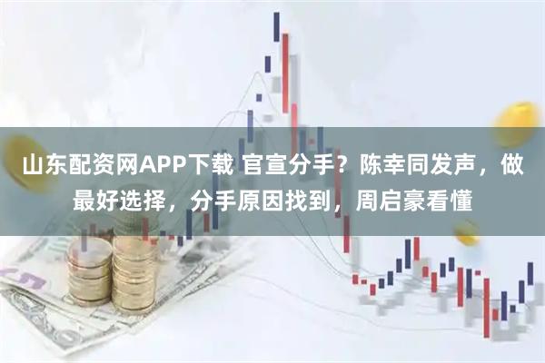 山东配资网APP下载 官宣分手？陈幸同发声，做最好选择，分手原因找到，周启豪看懂