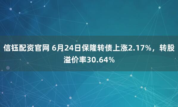 信钰配资官网 6月24日保隆转债上涨2.17%，转股溢价率30.64%