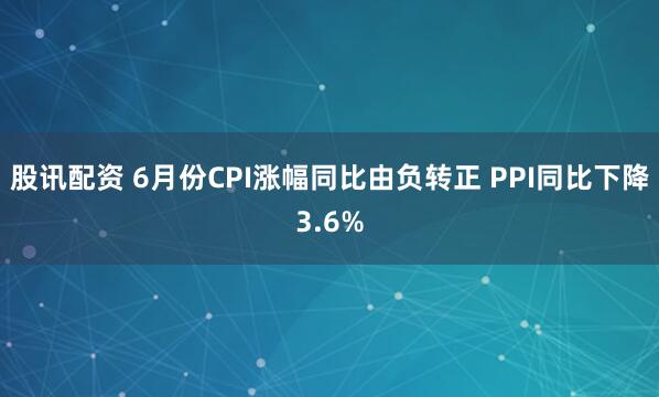 股讯配资 6月份CPI涨幅同比由负转正 PPI同比下降3.6%