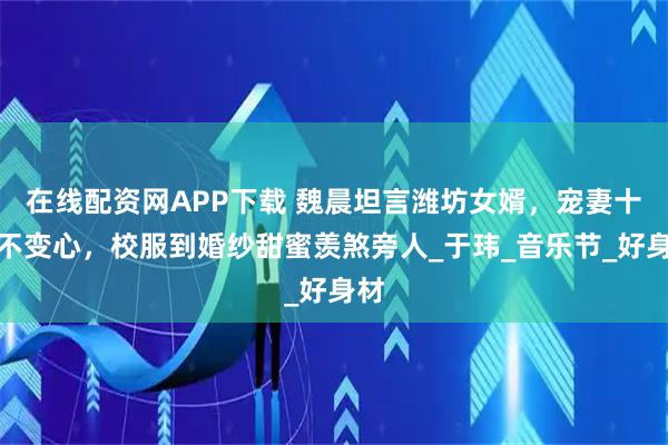 在线配资网APP下载 魏晨坦言潍坊女婿，宠妻十年不变心，校服到婚纱甜蜜羡煞旁人_于玮_音乐节_好身材