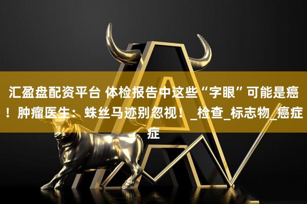 汇盈盘配资平台 体检报告中这些“字眼”可能是癌！肿瘤医生：蛛丝马迹别忽视！_检查_标志物_癌症