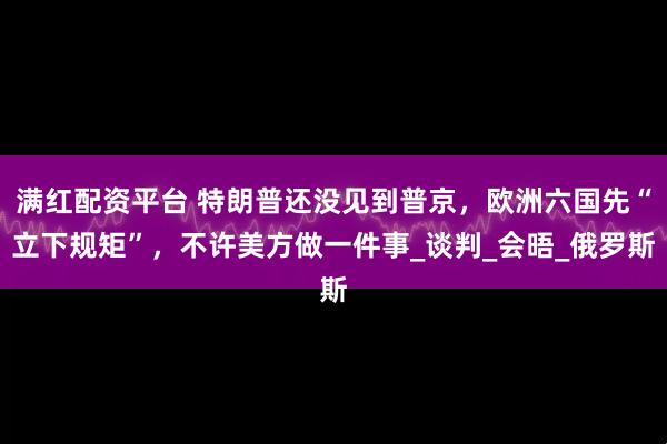 满红配资平台 特朗普还没见到普京，欧洲六国先“立下规矩”，不许美方做一件事_谈判_会晤_俄罗斯