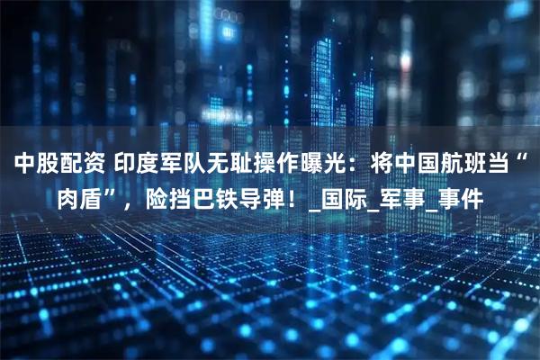 中股配资 印度军队无耻操作曝光：将中国航班当“肉盾”，险挡巴铁导弹！_国际_军事_事件