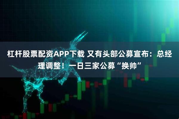 杠杆股票配资APP下载 又有头部公募宣布：总经理调整！一日三家公募“换帅”