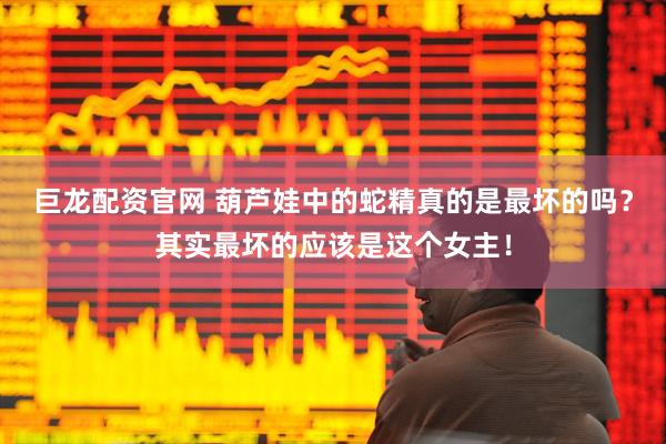 巨龙配资官网 葫芦娃中的蛇精真的是最坏的吗？其实最坏的应该是这个女主！