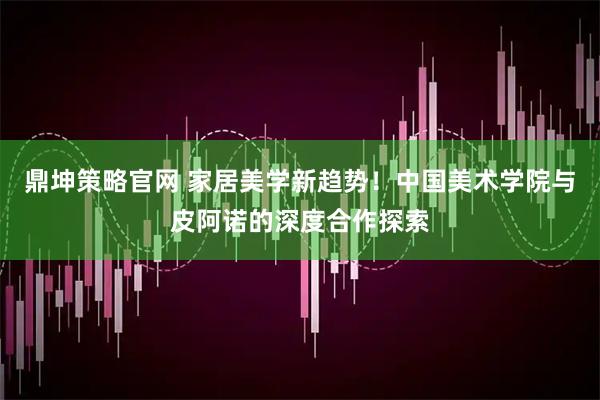 鼎坤策略官网 家居美学新趋势！中国美术学院与皮阿诺的深度合作探索