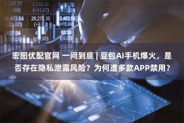 宏图优配官网 一问到底 | 豆包AI手机爆火，是否存在隐私泄露风险？为何遭多款APP禁用？