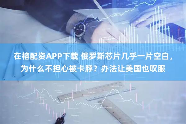 在榕配资APP下载 俄罗斯芯片几乎一片空白，为什么不担心被卡脖？办法让美国也叹服